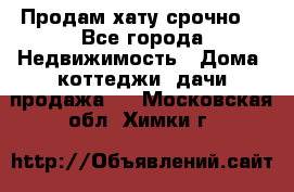 Продам хату срочно  - Все города Недвижимость » Дома, коттеджи, дачи продажа   . Московская обл.,Химки г.